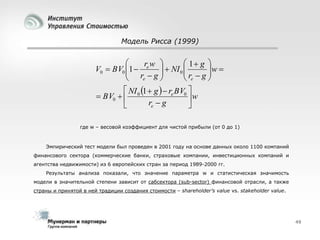 Модель Рисса (1999)


 1 g 
rw 
V0  BV0 1  e   NI 0 
 r g
 r  g w 

e


 e

 NI 1  g   re BV0 
 BV0   0
w
re  g


где w – весовой коэффициент для чистой прибыли (от 0 до 1)

Эмпирический тест модели был проведен в 2001 году на основе данных около 1100 компаний
финансового сектора (коммерческие банки, страховые компании, инвестиционных компаний и
агентства недвижимости) из 6 европейских стран за период 1989-2000 гг.
Результаты анализа показали, что значение параметра w и статистическая значимость
модели в значительной степени зависит от cабсектора (sub-sector) финансовой отрасли, а также
страны и принятой в ней традиции создания стоимости – shareholder’s value vs. stakeholder value.

49

 