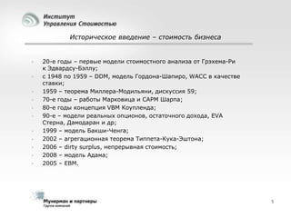 Историческое введение – стоимость бизнеса













20-е годы – первые модели стоимостного анализа от Грэхема-Ри
к Эдвардсу-Бэллу;
с 1948 по 1959 – DDM, модель Гордона-Шапиро, WACC в качестве
ставки;
1959 – теорема Миллера-Модильяни, дискуссия 59;
70-е годы – работы Марковица и CAPM Шарпа;
80-е годы концепция VBM Коупленда;
90-е – модели реальных опционов, остаточного дохода, EVA
Стерна, Дамодаран и др;
1999 – модель Бакши-Ченга;
2002 – агрегационная теорема Типпета-Кука-Эштона;
2006 – dirty surplus, непрерывная стоимость;
2008 – модель Адама;
2005 – EBM.

5

 