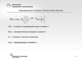 Агрегационная теорема Типпета-Кука-Эштона

   i(τ  t)
dτ 
Pt   b(t)  M   e
a(τ ) 
t 
 
t

 P(t) – стоимость оцениваемой акции в момент t
 Мt [.] – математическое ожидание в момент t
 i(.) – стоимость капитала компании

 a(τ) – сверхдоходы в момент τ

52

 