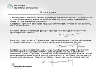 Модель Адама






* Независимость economic value от параметров финансового рынка. Economic value
от привлечения новых клиентов не будет зависеть от состояния финансового
рынка на дату заключения договора.
Следствие: компания одинаково приращивает стоимость в условиях как высоких,
так и низких ставок.
Economic value соответствует функции приведенного дохода, полученного от
существующих клиентов

  r ( s ).ds 
t

EV  E   Incometstock .e
horizon t





0






В соответствии с пунктом *, ожидаемая сумма приведенных доходов, полученных
от новых клиентов не чувствительна к изменениям финансовых рынков

  r ( s ).ds 
new production

  Constant
E  Incomet
.e 0
t
horizon t





t



Следовательно, нечувствительность ожидаемых будущих доходов к движениям
финансового рынка делает economic value нечувствительной к движениям
финансового рынка. Другими словами при высокоразвитом уровне моделирования,
возможно согласовать в одной модели показатели чувствительности и показатели
основанные на разнице процентных ставок, такие, как экономический капитал

 r ( s ).ds 
Incomestock  new production .e 

0
dEV   dE
t


horizon t




t

53

 