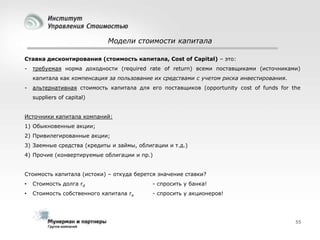 Модели стоимости капитала
Ставка дисконтирования (стоимость капитала, Cost of Capital) – это:
-

требуемая норма доходности (required rate of return) всеми поставщиками (источниками)
капитала как компенсация за пользование их средствами с учетом риска инвестирования.

-

альтернативная стоимость капитала для его поставщиков (opportunity cost of funds for the
suppliers of capital)

Источники капитала компаний:
1) Обыкновенные акции;
2) Привилегированные акции;
3) Заемные средства (кредиты и займы, облигации и т.д.)
4) Прочие (конвертируемые облигации и пр.)
Стоимость капитала (истоки) – откуда берется значение ставки?
•

Стоимость долга rd

- спросить у банка!

•

Стоимость собственного капитала re

- спросить у акционеров!

55

 