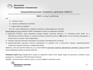 Средневзвешенная стоимость капитала (WACC)
WACC = re x we + rd (1-t) x wd
где:


rd - стоимость долга



re - стоимость собственного капитала



t – ставка налога на прибыль



we и wd – доли собственного и заемного капитала в инвестированного капитале

Расчет весов (we и wd) в формуле WACC производится одним из следующих способов:
1) идеальная ситуация, когда применена целевая (target) структура капитала, т.е. пропорции долга (Debt, D) и
собственного капитала (Equity, E), которые компания стремиться достичь (НО! далеко не все компании раскрывают, а

иногда просто не имеют такой информации)
2) Текущая структура капитала принимается за целевую (маловероятная ситуация!)
3) Среднеотраслевая структура капитала принимается за целевую (или в прогнозном периоде предусматривается
стремление текущей структуры к среднеотраслевой)
Идеально, если при расчете весов (we и wd) использована рыночная стоимость собственного капитала и долга (однако
такая информация далеко не всегда имеется!)

Стоимость долга (rd) определяется исходя из кредитной ставки (если кредит выдан на рыночных условиях) и/или
доходности к погашению (YTM) облигаций компании
rd (1-t) – посленалоговая стоимость долга (с учетом эффекта налогового щита)

56

 