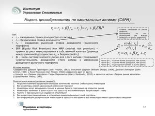 Модель ценообразования по капитальным активам (CAPM)

ri  rf   i rm  rf   rf   i ERP
где:
• ri – ожидаемая ставка доходности i-го актива
• rf – безрисковая ставка доходности
• rm – ожидаемая рыночная ставка доходности (рыночного
портфеля)
• ERP (Equity Risk Premium) или MRP (market risk premium) –
премия за риск инвестирования в собственный капитал (разница
между рыночной доходностью rm и безрисковой rf)
• βi – мера систематического риска для i-того актива (показывает
чувствительность доходности i-того актива к изменению
доходности рыночного портфеля)

•ставка, свободная от риска
дефолта;
•доходность
по
гос.
облигациям
(не
всегда
свободны от риска дефолта!)

i 

covri ; rm 

  i ,m i
 2 rm 
m

ri  i  i rm   i

• если β>1, то актив более доходный, чем рынок;
• если β<1, то актив менее доходный, чем рынок;
• если β=1, то доходности актива и рынка равны.

История модели:
• разработана Джеком Трейнером (Jack Treynor, 1962), Уильямом Шарпом (William Sharpe, 1964), Джоном Литнером (John
Lintner, 1965) и Яном Моссином (Jan Mossin, 1966) независимо друг от друга.
• строится на «Теории портфеля» Гарри Марковитца (Harry Markowitz, 1952) и является частью «Теории рынка капитала»
(Capital Market Theory, CMT).
Предпосылки модели (нереалистичные!):
1. На рынке капитала существует большое количество частных (небольших) инвесторов
2. Все инвесторы имеют одинаковый временной горизонт
3. Инвесторы могут вкладывать только в ценные бумаги, торгуемые на открытом рынке
4. Инвесторы занимают и дают в долг под одну и ту же номинальную безрисковую ставку
5. Налоги и транзакционные издержки отсутствуют
6. Все инвесторы рациональны и оптимально диверсифицируют свой портфель
7. Вся информация доступна всем инвесторам в одно и то же время и все инвесторы имеют одинаковые ожидания

57

 