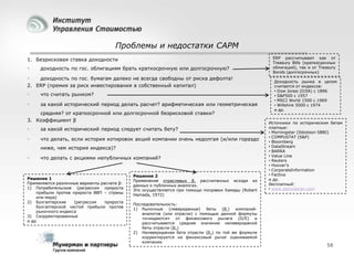Проблемы и недостатки CAPM
1. Безрисковая ставка доходности



доходность по гос. облигациям брать краткосрочную или долгосрочную?


доходность по гос. бумагам далеко не всегда свободны от риска дефолта!
2. ERP (премия за риск инвестирования в собственный капитал)


что считать рынком?



за какой исторический период делать расчет? арифметическая или геометрическая

средняя? от краткосрочной или долгосрочной безрисковой ставки?
3. Коэффициент β



за какой исторический период следует считать бету?



что делать, если история котировок акций компании очень недолгая (и/или гораздо
ниже, чем история индекса)?



что делать с акциями непубличных компаний?

Решение 1
Применяются различные варианты расчета β:
1) Потребительские (регрессия прироста
прибыли против прироста ВВП – страны
или мира)
2) Бухгалтерские
(регрессия
прироста
бухгалтерской чистой прибыли против
рыночного индекса
3) Скорректированные
и др.

Решение 2
Применение отраслевых β, рассчитанных исходя из
данных о публичных аналогах.
Это осуществляется при помощи поправки Хамады (Robert
Hamada, 1972)
Последовательность:
1) Рыночные (левериджные) беты (βL) компанийаналогов (или отрасли) с помощью данной формулы
«очищаются» от финансового рычага (D/E) и
рассчитывается среднее значение нелевериджной
беты отрасли (βU)
2) Нелевериджная бета отрасли (βU) по той же формуле
корректируется на финансовый рычаг оцениваемой
компании

ERP рассчитывают как от
Treasury Bills (краткосрочных
облигаций), так и от Treasury
Bonds (долгосрочных)
Доходность рынка в целом
считается от индексов:
• Dow Jones (DJIA) с 1896
• S&P500 с 1957
• MSCI World 1500 с 1969
• Willshire 5000 с 1974
и др.
Источники по историческим бетам
платные:
• Morningstar (Ibbotson SBBI)
• COMPUSTAT (S&P)
• Bloomberg
• DataStream
• BARRA
• Value Line
• Reuters
• Hoover’s
• CorporateInformation
• Factiva
и др.
бесплатный:
• www.damodaran.com

58

 