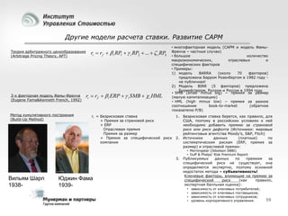 Другие модели расчета ставки. Развитие CAPM
Теория арбитражного ценообразования
(Arbitrage Pricing Theory, APT)

3-х факторная модель Фамы-Френча
(Eugene Fama&Kenneth French, 1992)

Метод кумулятивного построения
(Build-Up Method)

ri  rf   i RP1   i RP2  ...   i RPk

ri  rf   i ERP   i SMB   i HML

• многофакторная модель (CAPM и модель ФамыФренча – частные случаи)
• большое
количество
макроэкономических,
отраслевых
и
специфических факторов
• Примеры:
1) модель
BARRA
(около
70
факторов)
предложена Барром Розенбергом в 1982 году не публичная!
2) Модель BIRR (5 факторов) предложена
Бурмейстером, Роллом и Россом в 1994 году
• SMB (small minus big) – премия за размер
(малую капитализацию)
• HML (high minus low) – премия за разное
соотношение
book-to-market
(обратное
показателю P/B)

ri = Безрисковая ставка
+ Премия за страновой риск
+ ERP
Отраслевая премия
Премия за размер
+ Премия за специфический риск
компании

1. Безрисковая ставка берется, как правило, для
США, поэтому в российских условиях к ней
необходимо добавить премию за страновой
риск или риск дефолта (Источники: мировые
рейтинговые агентства Moody’s, S&P, Fitch)
2. Источники
данных
(платные)
по
систематическим рискам (ERP, премия за
размер) и отраслевой премии:
• Morningstar (Ibbotson SBBI)
• Duff & Phelps' Risk Premium Report

Вильям Шарп
1938-

Юджин Фама
1939-

3. Публикуемых
данных
по
премиям
за
специфический риск не существует, она
определяется экспертно, поэтому основной
недостаток метода – субъективность!
Ключевые факторы, влияющие на премию за
специфический
риск
(как
правило,
экспертная балльная оценка):
• зависимость от ключевых потребителей;
• зависимость от ключевых поставщиков;
• зависимость от ключевых сотрудников;
• уровень корпоративного управления.

59

 