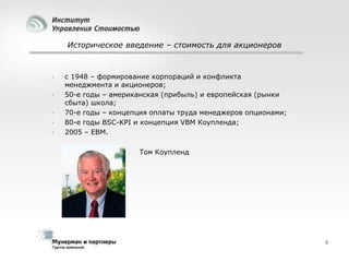 Историческое введение – стоимость для акционеров







с 1948 – формирование корпораций и конфликта
менеджмента и акционеров;
50-е годы – американская (прибыль) и европейская (рынки
сбыта) школа;
70-е годы – концепция оплаты труда менеджеров опционами;
80-е годы BSC-KPI и концепция VBM Коупленда;
2005 – EBM.
Том Коупленд

6

 