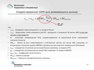 Скорректированная CAPM (для развивающихся рынков)

riRUS  rf RUS   i ERPUS

 RUS
 RPSMB  RPSPECIFIC
 US
ERP для
России!

где:
•

ri RUS – ожидаемая ставка доходности i-го актива в России

•

rf RUS – безрисковая ставка доходности для РФ – доходность к погашению 30-летних ОФЗ (в ней уже
заложен спрэд дефолта)

•

βi – отраслевая нелевериджная бета, скорректированная на финансовый рычаг оцениваемой
компании (проекта)

•

ERPUS – премия за риск инвестирования в собственный капитал для рынка США (например, по
историческим значениям индекса S&P500 и доходностью долгосрочных американских облигаций)

•

σRUS – стандартное отклонение рынка акций России (например, по индексу РТС)

•

σUS – стандартное отклонение рынка акций США (например, по индексу S&P500)

•

σRUS / σUS – коэффициент волатильности

•

RPSMB – премия за размер

•

RPSPECIFIC - премия за специфический риск компании

60

 