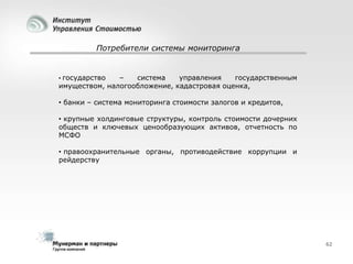 Потребители системы мониторинга

• государство

–
система
управления
государственным
имуществом, налогообложение, кадастровая оценка,
• банки – система мониторинга стоимости залогов и кредитов,
• крупные холдинговые структуры, контроль стоимости дочерних
обществ и ключевых ценообразующих активов, отчетность по
МСФО
• правоохранительные органы, противодействие коррупции и
рейдерству

62

 