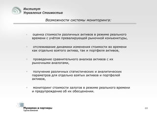 Возможности системы мониторинга:



оценка стоимости различных активов в режиме реального
времени с учѐтом превалирующей рыночной конъюнктуры,



отслеживание динамики изменения стоимости во времени
как отдельно взятого актива, так и портфеля активов,



проведение сравнительного анализа активов с их
рыночными аналогами,



получение различных статистических и аналитических
параметров для отдельно взятых активов и портфелей
активов,



мониторинг стоимости залогов в режиме реального времени
и предупреждение об их обесценении.

69

 