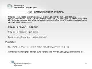 Учет неопределенности. Опционы.


Опцион - производный финансовый биржевой инструмент (дериватив),
предоставляющий ПРАВО (НО НЕ ОБЯЗАТЕЛЬСТВО) его владельцу на покупку (или
на продажу) базового актива по заранее оговоренной цене в заранее оговоренный
срок до даты исполнения



Опцион на покупку – call option



Опцион на продажу – put option



Цена (премия) опциона – option premium

Различают:


Европейские опционы (исполняется только на дату исполнения)



Американский опцион (может быть исполнен в любой день до даты исполнения)

70

 