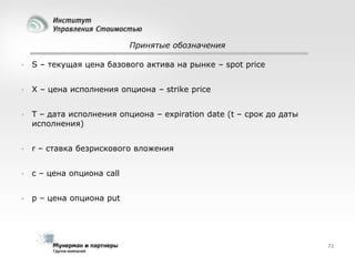Принятые обозначения


S – текущая цена базового актива на рынке – spot price



X – цена исполнения опциона – strike price



T – дата исполнения опциона – expiration date (t – срок до даты
исполнения)



r – ставка безрискового вложения



с – цена опциона call



p – цена опциона put

71

 