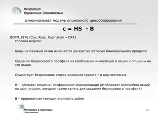 Биномиальная модель опционного ценообразования

c = HS - B
BOPM,1976 (Cox, Ross, Rubinstein – CRR)
Условия модели:


Цены на базовый актив изменяется дискретно согласно биномиальному процессу



Создание безрискового портфеля из комбинации инвестиций в акции и опционы на
эти акции



Существует безрисковая ставка вложения средств r и она постоянна



H – «дельта» опциона, коэффициент хеджирования (отображает количество акций
на один опцион, которые нужно купить для создания безрискового портфеля)



B – приведенная текущая стоимость займа

74

 