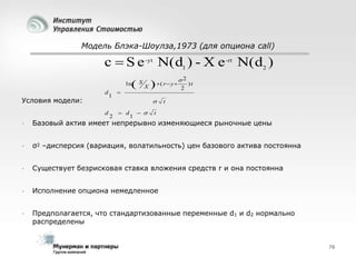 Модель Блэка-Шоулза,1973 (для опциона call)

c  S e -yt N(d1 ) - X e -rt N(d2 )


ln
d

Условия модели:
d

1

2



S

X



( r  y 


 d

1

 

2
2

)t

t

t



Базовый актив имеет непрерывно изменяющиеся рыночные цены



σ2 –дисперсия (вариация, волатильность) цен базового актива постоянна



Существует безрисковая ставка вложения средств r и она постоянна



Исполнение опциона немедленное



Предполагается, что стандартизованные переменные d1 и d2 нормально
распределены

76

 