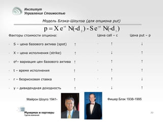 Модель Блэка-Шоулза (для опциона put)

p  X e -rt N(-d 2 ) - S e -yt N(-d 1 )
Цена call – c

Факторы стоимости опциона:

Цена put – p



S – цена базового актива (spot)

↑



↑

↓



X – цена исполнения (strike)

↑



↓

↑



σ2– вариация цен базового актива

↑



↑

↑



t – время исполнения

↑



↑

↑



r – безрисковая ставка

↑



↑

↓



y – дивидендная доходность

↑



↓

↑

Майрон Шоулз 1941-

Фишер Блэк 1938-1995

77

 