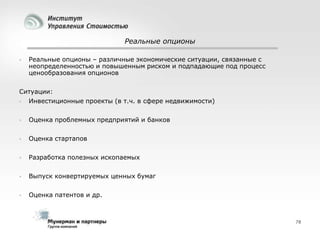 Реальные опционы


Реальные опционы – различные экономические ситуации, связанные с
неопределенностью и повышенным риском и подпадающие под процесс
ценообразования опционов

Ситуации:


Инвестиционные проекты (в т.ч. в сфере недвижимости)



Оценка проблемных предприятий и банков



Оценка стартапов



Разработка полезных ископаемых



Выпуск конвертируемых ценных бумаг



Оценка патентов и др.

78

 