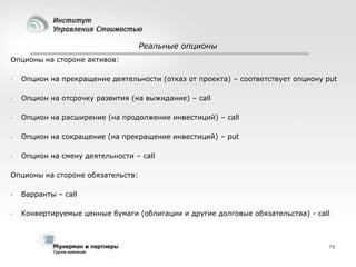 Реальные опционы
Опционы на стороне активов:


Опцион на прекращение деятельности (отказ от проекта) – соответствует опциону put



Опцион на отсрочку развития (на выжидание) – call



Опцион на расширение (на продолжение инвестиций) – call



Опцион на сокращение (на прекращение инвестиций) – put



Опцион на смену деятельности – call

Опционы на стороне обязательств:


Варранты – call



Конвертируемые ценные бумаги (облигации и другие долговые обязательства) - call

79

 