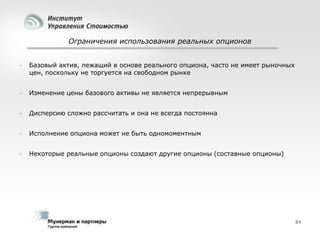 Ограничения использования реальных опционов



Базовый актив, лежащий в основе реального опциона, часто не имеет рыночных
цен, поскольку не торгуется на свободном рынке



Изменение цены базового активы не является непрерывным



Дисперсию сложно рассчитать и она не всегда постоянна



Исполнение опциона может не быть одномоментным



Некоторые реальные опционы создают другие опционы (составные опционы)

84

 
