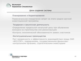 Цели создания системы
Планирование и бюджетирование
Первоначальное определение затрат на этапе средне-срочной
инвестиционной программы
Тендерная и закупочная деятельность
•Определение

предельной начальной цены при объявлении
конкурса на строительство или реконструкцию
•Контроль

экономической обоснованности заявок участников

Институциональные преимущества
Рост прозрачности и эффективности взаимодействия между ОАО
«ФСК ЕЭС», подрядчиками, государственными финансовоконтрольными органами, стратегическими инвесторами

87

 