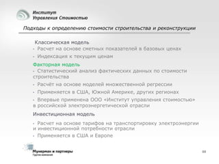 Подходы к определению стоимости строительства и реконструкции
Классическая модель
• Расчет на основе сметных показателей в базовых ценах
•

Индексация к текущим ценам

Факторная модель
• Статистический анализ фактических данных по стоимости
строительства
•

Расчѐт на основе моделей множественной регрессии

•

Применяется в США, Южной Америке, других регионах

Впервые применена ООО «Институт управления стоимостью»
в российской электроэнергетической отрасли
•

Инвестиционная модель
Расчет на основе тарифов на транспортировку электроэнергии
и инвестиционной потребности отрасли
• Применяется в США и Европе
•

88

 