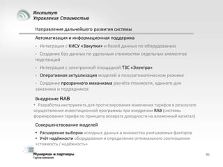 Направления дальнейшего развития системы
Автоматизация и информационная поддержка
•

Интеграция с КИСУ «Закупки» и базой данных по оборудованию

Создание баз данных по удельным стоимостям отдельных элементов
подстанций
•

•

Интеграция с электронной площадкой ТЗС «Электра»

•

Оперативная актуализация моделей в полуавтоматическом режиме

Создание прозрачного механизма расчёта стоимости, единого для
заказчика и подрядчиков
•

Внедрение RAB
• Разработка инструмента для прогнозирования изменения тарифов в результате
осуществления инвестиционной программы при внедрении RAB (системы
формирования тарифа по принципу возврата доходности на вложенный капитал)

Совершенствование моделей
• Расширение выборки исходных данных и множества учитываемых факторов
• Учёт надёжности оборудования и определение оптимального соотношения
«стоимость / надёжность»
91

 