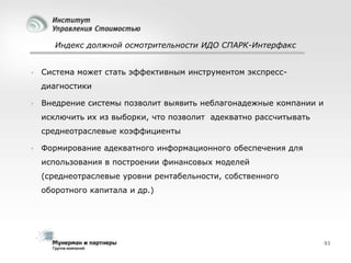 Индекс должной осмотрительности ИДО СПАРК-Интерфакс



Система может стать эффективным инструментом экспрессдиагностики



Внедрение системы позволит выявить неблагонадежные компании и
исключить их из выборки, что позволит адекватно рассчитывать
среднеотраслевые коэффициенты



Формирование адекватного информационного обеспечения для

использования в построении финансовых моделей
(среднеотраслевые уровни рентабельности, собственного
оборотного капитала и др.)

93

 