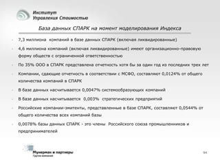 База данных СПАРК на момент моделирования Индекса


7,3 миллиона компаний в базе данных СПАРК (включая ликвидированные)



4,6 миллиона компаний (включая ликвидированные) имеют организационно-правовую
форму обществ с ограниченной ответственностью



По 35% ООО в СПАРК представлена отчетность хотя бы за один год из последних трех лет



Компании, сдающие отчетность в соответствии с МСФО, составляют 0,0124% от общего
количества компаний в СПАРК



В базе данных насчитывается 0,0047% системообразующих компаний



В базе данных насчитывается 0,003% стратегических предприятий



Российские компании-эмитенты, представленные в базе СПАРК, составляют 0,0544% от
общего количества всех компаний базы



0,0078% базы данных СПАРК - это члены Российского союза промышленников и
предпринимателей

94

 