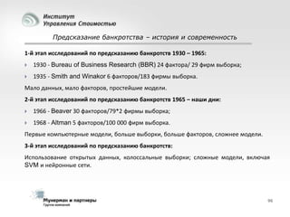 Предсказание банкротства – история и современность
1-й этап исследований по предсказанию банкротств 1930 – 1965:


1930 - Bureau of Business Research (BBR) 24 фактора/ 29 фирм выборка;



1935 - Smith and Winakor 6 факторов/183 фирмы выборка.

Мало данных, мало факторов, простейшие модели.
2-й этап исследований по предсказанию банкротств 1965 – наши дни:


1966 - Beaver 30 факторов/79*2 фирмы выборка;



1968 - Altman 5 факторов/100 000 фирм выборка.

Первые компьютерные модели, больше выборки, больше факторов, сложнее модели.
3-й этап исследований по предсказанию банкротств:
Использование открытых данных, колоссальные выборки; сложные модели, включая
SVM и нейронные сети.

96

 