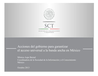 Acciones del gobierno para garantizar
el acceso universal a la banda ancha en México
Mónica Aspe Bernal
Coordinadora de la Sociedad de la Información y el Conocimiento
México
Octubre 2013

 