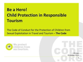 Be a Hero!
Child Protection in Responsible
Tourism
The Code of Conduct for the Protection of Children from
Sexual Exploitation in Travel and Tourism – The Code

ITB Asia
24 October 2013
1

 