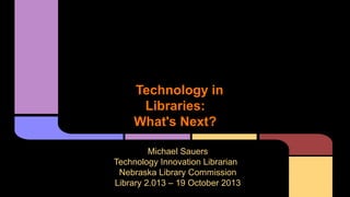Technology in
Libraries:
What's Next?
Michael Sauers
Technology Innovation Librarian
Nebraska Library Commission
Library 2.013 – 19 October 2013

 