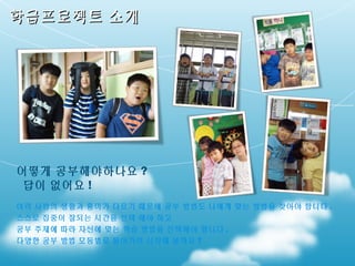 학급프로젝트 소개

어떻게 공부해야하나요 ?
답이 없어요 !
여러 사람의 생활과 흥미가 다르기 때문에 공부 방법도 나에게 맞는 방법을 찾아야 합니다 .
스스로 집중이 잘되는 시간을 선택 해야 하고
공부 주제에 따라 자신에 맞는 학습 방법을 선택해야 합니다 .
다양한 공부 방법 모둠별로 돌아가며 시작해 볼까요 ?

 