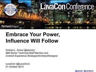 Embrace Your Power,
Embrace Your Power,
Influence Will Follow
Influence Will Follow
Andrea L. Ames (@aames)
IBM Senior Technical Staff Member and
Content Experience Strategist/Architect/Designer
LavaCon (@LavaCon)
21 October 2013
@aames @LavaCon

 