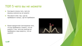 ТОП 5 чего вы не можете


Составьте список того, чего по
вашему мнению вы не можете



Поставьте плюс там, где вы
пробовали и минус, где не пробовали



Какое процентное соотношение того,
что вы пробовали и знаете, что не
умеете с тем, чего вы никогда не
пробовали и вам кажется, что не
умеете?

 