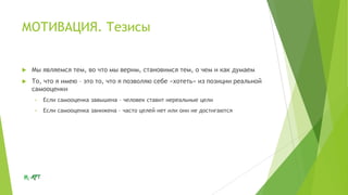 МОТИВАЦИЯ. Тезисы



Мы являемся тем, во что мы верим, становимся тем, о чем и как думаем



То, что я имею – это то, что я позволяю себе «хотеть» из позиции реальной
самооценки
•

Если самооценка завышена – человек ставит нереальные цели

•

Если самооценка занижена – часто целей нет или они не достигаются

 