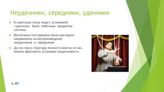 Неудачники, середняки, удачники


В советскую эпоху люди с установкой
«удачника» были побочным продуктом
системы



Воспитание того времени было мастерски
направленно на воспроизведение
неудачников и середняков



До сих пор в структуру личности многих из нас,
впаяны фрагменты установок неудачливости.

 