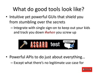 What do good tools look like?
• Intuitive yet powerful GUIs that shield you
from stumbling over the secrets
– Integrate with single sign-on to keep out your kids
and track you down ifwhen you screw up

• Powerful APIs to do just about everything…
– Except what there’s no legitimate use case for

 