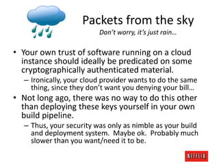 Packets from the sky
Don’t worry, it’s just rain…

• Your own trust of software running on a cloud
instance should ideally be predicated on some
cryptographically authenticated material.
– Ironically, your cloud provider wants to do the same
thing, since they don’t want you denying your bill…

• Not long ago, there was no way to do this other
than deploying these keys yourself in your own
build pipeline.
– Thus, your security was only as nimble as your build
and deployment system. Maybe ok. Probably much
slower than you want/need it to be.

 