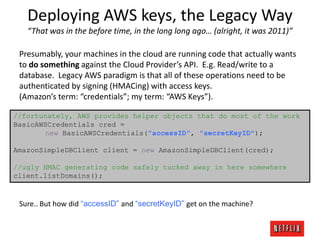 Deploying AWS keys, the Legacy Way
“That was in the before time, in the long long ago… (alright, it was 2011)”
Presumably, your machines in the cloud are running code that actually wants
to do something against the Cloud Provider’s API. E.g. Read/write to a
database. Legacy AWS paradigm is that all of these operations need to be
authenticated by signing (HMACing) with access keys.
(Amazon’s term: “credentials”; my term: “AWS Keys”).
//fortunately, AWS provides helper objects that do most of the work
BasicAWSCredentials cred =
new BasicAWSCredentials("accessID", "secretKeyID");
AmazonSimpleDBClient client = new AmazonSimpleDBClient(cred);
//ugly HMAC generating code safely tucked away in here somewhere
client.listDomains();

Sure.. But how did “accessID” and “secretKeyID” get on the machine?

 