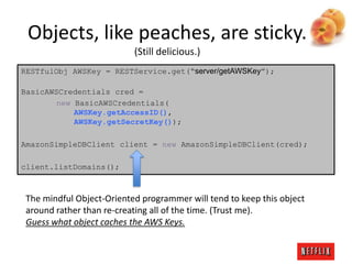 Objects, like peaches, are sticky.
(Still delicious.)
RESTfulObj AWSKey = RESTService.get(“server/getAWSKey”);
BasicAWSCredentials cred =
new BasicAWSCredentials(
AWSKey.getAccessID(),
AWSKey.getSecretKey());
AmazonSimpleDBClient client = new AmazonSimpleDBClient(cred);
client.listDomains();

The mindful Object-Oriented programmer will tend to keep this object
around rather than re-creating all of the time. (Trust me).
Guess what object caches the AWS Keys.

 