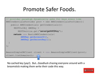 Promote Safer Foods.
// provider paradigm dynamically asks for keys every time
AWSCredentialsProvider prov = new AWSCredentialsProvider(){
public AWSCredentials getCredentials(){
RESTfulObj AWSKey =
RESTService.get(“server/getAWSKey”);
return new BasicAWSCredentials(
AWSKey.getAccessID(),
AWSKey.getSecretKey());
}
};
AmazonSimpleDBClient client = new AmazonSimpleDBClient(prov);
client.listDomains();

No cached key (yay!). But…Goodluck chasing everyone around with a
broomstick making them write their code this way.

 