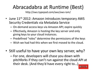 Abracadabra at Runtime (Best)
http://aws.typepad.com/aws/aws-iam/

• June 11th 2012: Amazon introduces temporary AWS
Security Credentials via Metadata Service
– On-demand access keys via Amazon API; expire quickly
– Effectively, Amazon is hosting the key server and only
giving keys to your cloud instances.
– Predefined “roles” determine the permissions of the keys
– Wish we had had this when we first moved to the cloud.

• Still useful to have your own key server, why?
– For one, developers will chase you down with
pitchforks if they can’t run against the cloud API at
their desk. (And they’d have every right to…)

 