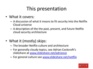 This presentation
• What it covers:
– A discussion of what it means to fit security into the Netflix
Cloud universe
– A description of the the past, present, and future Netflix
cloud security architecture

• What it (mostly) skips:
– The broader Netflix culture and architecture
– For generally cloudy topics, see Adrian Cockcroft’s
slideshare at www.slideshare.net/adrianco
– For general culture see www.slideshare.net/netflix

 