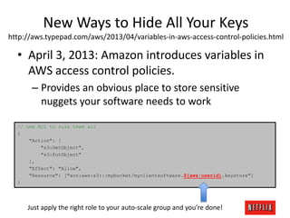 New Ways to Hide All Your Keys
http://aws.typepad.com/aws/2013/04/variables-in-aws-access-control-policies.html

• April 3, 2013: Amazon introduces variables in
AWS access control policies.
– Provides an obvious place to store sensitive
nuggets your software needs to work
// one ACL to rule them all
{
"Action": [
"s3:GetObject",
"s3:PutObject"
],
"Effect": "Allow",
"Resource": ["arn:aws:s3:::mybucket/myclientsoftware.${aws:userid}.keystore"]
}

Just apply the right role to your auto-scale group and you’re done!

 
