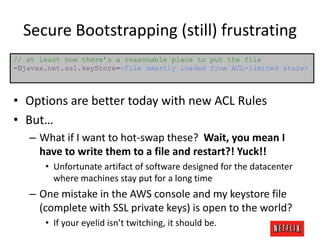 Secure Bootstrapping (still) frustrating
// at least now there’s a reasonable place to put the file
-Djavax.net.ssl.keyStore=<file smartly loaded from ACL-limited store>

• Options are better today with new ACL Rules
• But…
– What if I want to hot-swap these? Wait, you mean I
have to write them to a file and restart?! Yuck!!
• Unfortunate artifact of software designed for the datacenter
where machines stay put for a long time

– One mistake in the AWS console and my keystore file
(complete with SSL private keys) is open to the world?
• If your eyelid isn’t twitching, it should be.

 