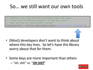So… we still want our own tools
// whenever you find yourself writing code like this,
// I hope you’re asking yourself if the keys aren’t
// left sitting on the kitchen counter
cipherContext = factory.getCipherContext(“algorithm”, “keyName”);

• (Most) developers don’t want to think about
where this key lives. So let’s have the library
worry about that for them.

• Some keys are more important than others
– “oh, shit” vs. “OH SHIT”

 