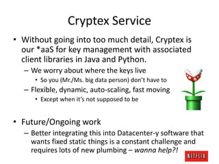 Cryptex Service
• Without going into too much detail, Cryptex is
our *aaS for key management with associated
client libraries in Java and Python.
– We worry about where the keys live
• So you (Mr./Ms. big data person) don’t have to

– Flexible, dynamic, auto-scaling, fast moving
• Except when it’s not supposed to be

• Future/Ongoing work
– Better integrating this into Datacenter-y software that
wants fixed static things is a constant challenge and
requires lots of new plumbing – wanna help?!

 