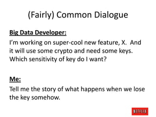 (Fairly) Common Dialogue
Big Data Developer:
I’m working on super-cool new feature, X. And
it will use some crypto and need some keys.
Which sensitivity of key do I want?
Me:
Tell me the story of what happens when we lose
the key somehow.

 