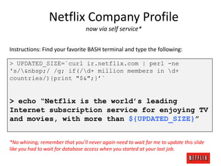 Netflix Company Profile
now via self service*
Instructions: Find your favorite BASH terminal and type the following:
> UPDATED_SIZE=`curl ir.netflix.com | perl -ne
's/&nbsp;/ /g; if(/d+ million members in d+
countries/){print "$&";}’`

> echo “Netflix is the world’s leading
Internet subscription service for enjoying TV
and movies, with more than ${UPDATED_SIZE}”
*No whining; remember that you’ll never again need to wait for me to update this slide
like you had to wait for database access when you started at your last job.

 