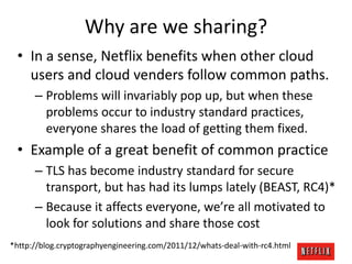 Why are we sharing?
• In a sense, Netflix benefits when other cloud
users and cloud venders follow common paths.
– Problems will invariably pop up, but when these
problems occur to industry standard practices,
everyone shares the load of getting them fixed.

• Example of a great benefit of common practice
– TLS has become industry standard for secure
transport, but has had its lumps lately (BEAST, RC4)*
– Because it affects everyone, we’re all motivated to
look for solutions and share those cost
*http://blog.cryptographyengineering.com/2011/12/whats-deal-with-rc4.html

 