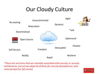 Our Cloudy Culture
Agile

Unsynchronized

No waiting

Dynamic

Redundant

*aaS

Decentralized

Ephemeral

Open Source

Freedom

Self Service
NoSQL

Rapid

Decoupled

Chaotic

Resilient

*These are not terms that are normally associated with security, or security
architectures, but yet we adopt all of these for security development; with
some perspective (of course).

 